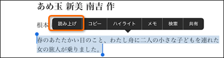 「ブック」で開かれた教科書上で選択した文章を読み上げる機能を使用しているようすの説明です。					
							画面には教科書の文章が表示されており、「あめ玉　新見南吉　作」という文章のタイトルの下に本文が書かれています。
							表示されている本文は、一部が選択された状態になっています。
							選択部分は背景色が薄青色になっており、どこが選択されているのかがわかりやすくなっています。
							選択部分の近くには吹き出しの形で黒いツールバーが表示されています。
							ツールバーには「読み上げ」「コピー」「ハイライト」「メモ」「検索」「共有」という項目があり、「読み上げ」の部分に赤い四角の枠で目印がつけられています。
							以下は本文の選択部分の文章です。
							「春のあたたかい日のこと、わたしぶねに二人の小さな子どもをつれた女の旅人が乗りました。」
							